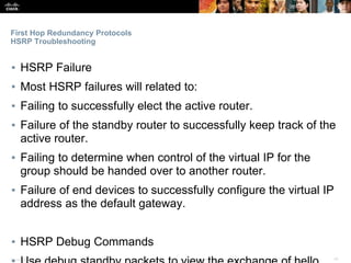 Presentation_ID ‹#›© 2017 Cisco Systems, Inc. All rights reserved. Cisco Confidential
First Hop Redundancy Protocols
HSRP Troubleshooting
▪ HSRP Failure
▪ Most HSRP failures will related to:
▪ Failing to successfully elect the active router.
▪ Failure of the standby router to successfully keep track of the
active router.
▪ Failing to determine when control of the virtual IP for the
group should be handed over to another router.
▪ Failure of end devices to successfully configure the virtual IP
address as the default gateway.
▪ HSRP Debug Commands
 