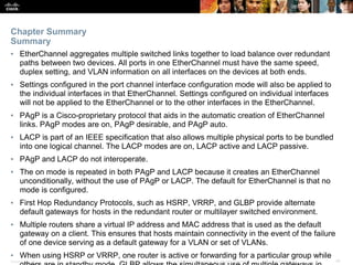 Presentation_ID ‹#›© 2017 Cisco Systems, Inc. All rights reserved. Cisco Confidential
▪ EtherChannel aggregates multiple switched links together to load balance over redundant
paths between two devices. All ports in one EtherChannel must have the same speed,
duplex setting, and VLAN information on all interfaces on the devices at both ends.
▪ Settings configured in the port channel interface configuration mode will also be applied to
the individual interfaces in that EtherChannel. Settings configured on individual interfaces
will not be applied to the EtherChannel or to the other interfaces in the EtherChannel.
▪ PAgP is a Cisco-proprietary protocol that aids in the automatic creation of EtherChannel
links. PAgP modes are on, PAgP desirable, and PAgP auto.
▪ LACP is part of an IEEE specification that also allows multiple physical ports to be bundled
into one logical channel. The LACP modes are on, LACP active and LACP passive.
▪ PAgP and LACP do not interoperate.
▪ The on mode is repeated in both PAgP and LACP because it creates an EtherChannel
unconditionally, without the use of PAgP or LACP. The default for EtherChannel is that no
mode is configured.
▪ First Hop Redundancy Protocols, such as HSRP, VRRP, and GLBP provide alternate
default gateways for hosts in the redundant router or multilayer switched environment.
▪ Multiple routers share a virtual IP address and MAC address that is used as the default
gateway on a client. This ensures that hosts maintain connectivity in the event of the failure
of one device serving as a default gateway for a VLAN or set of VLANs.
▪ When using HSRP or VRRP, one router is active or forwarding for a particular group while
Chapter Summary
Summary
 