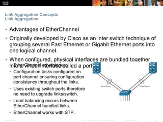 Presentation_ID ‹#›© 2017 Cisco Systems, Inc. All rights reserved. Cisco Confidential
Link Aggregation Concepts
Link Aggregation
▪ Advantages of EtherChannel
▪ Originally developed by Cisco as an inter switch technique of
grouping several Fast Ethernet or Gigabit Ethernet ports into
one logical channel.
▪ When configured, physical interfaces are bundled together
into a virtual interface called a port channel interface.• EtherChannel advantages:
• Configuration tasks configured on
port channel ensuring configuration
consistency throughout the links.
• Uses existing switch ports therefore
no need to upgrade links/switch.
• Load balancing occurs between
EtherChannel bundled links.
• EtherChannel works with STP.
 