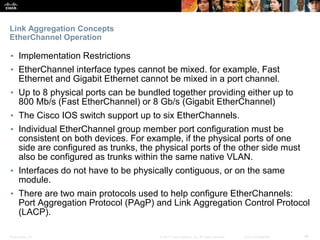 Presentation_ID ‹#›© 2017 Cisco Systems, Inc. All rights reserved. Cisco Confidential
Link Aggregation Concepts
EtherChannel Operation
▪ Implementation Restrictions
▪ EtherChannel interface types cannot be mixed. for example, Fast
Ethernet and Gigabit Ethernet cannot be mixed in a port channel.
▪ Up to 8 physical ports can be bundled together providing either up to
800 Mb/s (Fast EtherChannel) or 8 Gb/s (Gigabit EtherChannel)
▪ The Cisco IOS switch support up to six EtherChannels.
▪ Individual EtherChannel group member port configuration must be
consistent on both devices. For example, if the physical ports of one
side are configured as trunks, the physical ports of the other side must
also be configured as trunks within the same native VLAN.
▪ Interfaces do not have to be physically contiguous, or on the same
module.
▪ There are two main protocols used to help configure EtherChannels:
Port Aggregation Protocol (PAgP) and Link Aggregation Control Protocol
(LACP).
 