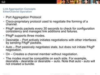 Presentation_ID ‹#›© 2017 Cisco Systems, Inc. All rights reserved. Cisco Confidential
Link Aggregation Concepts
EtherChannel Operation
▪ Port Aggregation Protocol
▪ Cisco-proprietary protocol used to negotiate the forming of a
channel.
▪ PAgP sends packets every 30 seconds to check for configuration
consistency and manages link additions and failures.
▪ PAgP supports three modes.
▪ Desirable – Port actively initiates negotiations with other interfaces
by sending PAgP packets.
▪ Auto – Port passively negotiates state, but does not initiate PAgP
negotiation.
▪ On – Creates a channel member without negotiation.
▪ The modes must be compatible on each side. For example,
desirable - desirable or desirable – auto. Note that auto - auto will
not created a bundle.
 