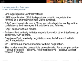 Presentation_ID ‹#›© 2017 Cisco Systems, Inc. All rights reserved. Cisco Confidential
Link Aggregation Concepts
EtherChannel Operation
▪ Link Aggregation Control Protocol
▪ IEEE specification (802.3ad) protocol used to negotiate the
forming of a channel with non-Cisco switches.
▪ PAgP sends packets every 30 seconds to check for configuration
consistency and manages link additions and failures.
▪ PAgP supports three modes.
▪ Active – Port actively initiates negotiations with other interfaces by
sending LACP packets.
▪ Passive – Port passively negotiates state, but does not initiate
LACP negotiation.
▪ On – Creates a channel member without negotiation.
▪ The modes must be compatible on each side. For example, active
– active or active – passive. Note that passive – passive will not
created a bundle.
 