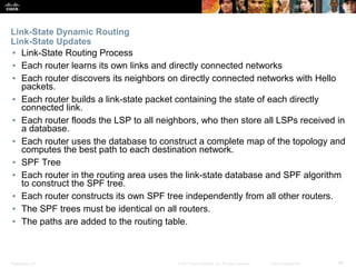 Presentation_ID ‹#›© 2017 Cisco Systems, Inc. All rights reserved. Cisco Confidential
Link-State Dynamic Routing
Link-State Updates
▪ Link-State Routing Process
▪ Each router learns its own links and directly connected networks
▪ Each router discovers its neighbors on directly connected networks with Hello
packets.
▪ Each router builds a link-state packet containing the state of each directly
connected link.
▪ Each router floods the LSP to all neighbors, who then store all LSPs received in
a database.
▪ Each router uses the database to construct a complete map of the topology and
computes the best path to each destination network.
▪ SPF Tree
▪ Each router in the routing area uses the link-state database and SPF algorithm
to construct the SPF tree.
▪ Each router constructs its own SPF tree independently from all other routers.
▪ The SPF trees must be identical on all routers.
▪ The paths are added to the routing table.
 