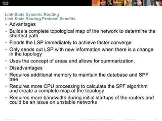 Presentation_ID ‹#›© 2017 Cisco Systems, Inc. All rights reserved. Cisco Confidential
Link-State Dynamic Routing
Link-State Routing Protocol Benefits
▪ Advantages
▪ Builds a complete topological map of the network to determine the
shortest path
▪ Floods the LSP immediately to achieve faster converge
▪ Only sends out LSP with new information when there is a change
in the topology
▪ Uses the concept of areas and allows for summarization.
▪ Disadvantages
▪ Requires additional memory to maintain the database and SPF
tree
▪ Requires more CPU processing to calculate the SPF algorithm
and create a complete map of the topology
▪ Requires more bandwidth during initial startups of the routers and
could be an issue on unstable networks
 
