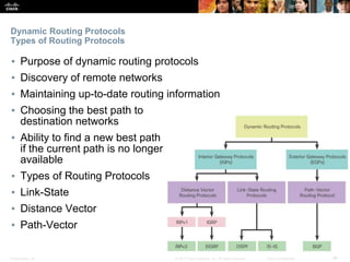 Presentation_ID ‹#›© 2017 Cisco Systems, Inc. All rights reserved. Cisco Confidential
Dynamic Routing Protocols
Types of Routing Protocols
▪ Purpose of dynamic routing protocols
▪ Discovery of remote networks
▪ Maintaining up-to-date routing information
▪ Choosing the best path to
destination networks
▪ Ability to find a new best path
if the current path is no longer
available
▪ Types of Routing Protocols
▪ Link-State
▪ Distance Vector
▪ Path-Vector
 