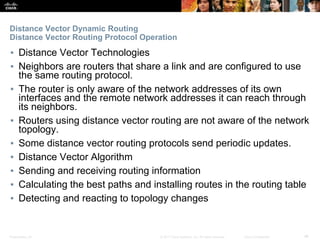 Presentation_ID ‹#›© 2017 Cisco Systems, Inc. All rights reserved. Cisco Confidential
Distance Vector Dynamic Routing
Distance Vector Routing Protocol Operation
▪ Distance Vector Technologies
▪ Neighbors are routers that share a link and are configured to use
the same routing protocol.
▪ The router is only aware of the network addresses of its own
interfaces and the remote network addresses it can reach through
its neighbors.
▪ Routers using distance vector routing are not aware of the network
topology.
▪ Some distance vector routing protocols send periodic updates.
▪ Distance Vector Algorithm
▪ Sending and receiving routing information
▪ Calculating the best paths and installing routes in the routing table
▪ Detecting and reacting to topology changes
 