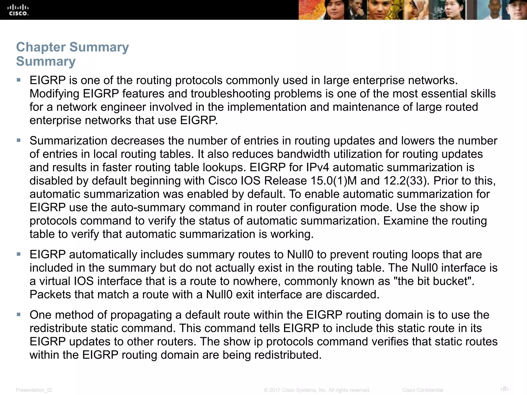 Presentation_ID ‹#›© 2017 Cisco Systems, Inc. All rights reserved. Cisco Confidential
 EIGRP is one of the routing protocols commonly used in large enterprise networks.
Modifying EIGRP features and troubleshooting problems is one of the most essential skills
for a network engineer involved in the implementation and maintenance of large routed
enterprise networks that use EIGRP.
 Summarization decreases the number of entries in routing updates and lowers the number
of entries in local routing tables. It also reduces bandwidth utilization for routing updates
and results in faster routing table lookups. EIGRP for IPv4 automatic summarization is
disabled by default beginning with Cisco IOS Release 15.0(1)M and 12.2(33). Prior to this,
automatic summarization was enabled by default. To enable automatic summarization for
EIGRP use the auto-summary command in router configuration mode. Use the show ip
protocols command to verify the status of automatic summarization. Examine the routing
table to verify that automatic summarization is working.
 EIGRP automatically includes summary routes to Null0 to prevent routing loops that are
included in the summary but do not actually exist in the routing table. The Null0 interface is
a virtual IOS interface that is a route to nowhere, commonly known as "the bit bucket".
Packets that match a route with a Null0 exit interface are discarded.
 One method of propagating a default route within the EIGRP routing domain is to use the
redistribute static command. This command tells EIGRP to include this static route in its
EIGRP updates to other routers. The show ip protocols command verifies that static routes
within the EIGRP routing domain are being redistributed.
Chapter Summary
Summary
 