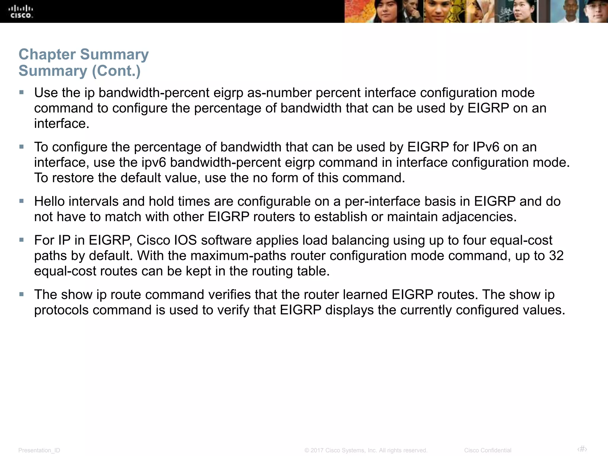 Presentation_ID ‹#›© 2017 Cisco Systems, Inc. All rights reserved. Cisco Confidential
 Use the ip bandwidth-percent eigrp as-number percent interface configuration mode
command to configure the percentage of bandwidth that can be used by EIGRP on an
interface.
 To configure the percentage of bandwidth that can be used by EIGRP for IPv6 on an
interface, use the ipv6 bandwidth-percent eigrp command in interface configuration mode.
To restore the default value, use the no form of this command.
 Hello intervals and hold times are configurable on a per-interface basis in EIGRP and do
not have to match with other EIGRP routers to establish or maintain adjacencies.
 For IP in EIGRP, Cisco IOS software applies load balancing using up to four equal-cost
paths by default. With the maximum-paths router configuration mode command, up to 32
equal-cost routes can be kept in the routing table.
 The show ip route command verifies that the router learned EIGRP routes. The show ip
protocols command is used to verify that EIGRP displays the currently configured values.
Chapter Summary
Summary (Cont.)
 