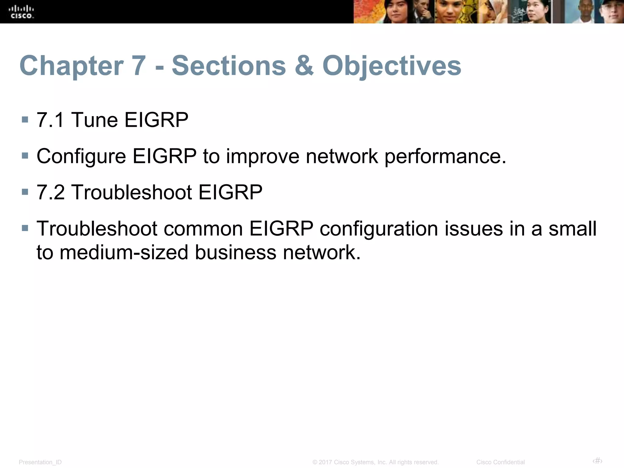 Presentation_ID ‹#›© 2017 Cisco Systems, Inc. All rights reserved. Cisco Confidential
Chapter 7 - Sections & Objectives
 7.1 Tune EIGRP
 Configure EIGRP to improve network performance.
 7.2 Troubleshoot EIGRP
 Troubleshoot common EIGRP configuration issues in a small
to medium-sized business network.
 