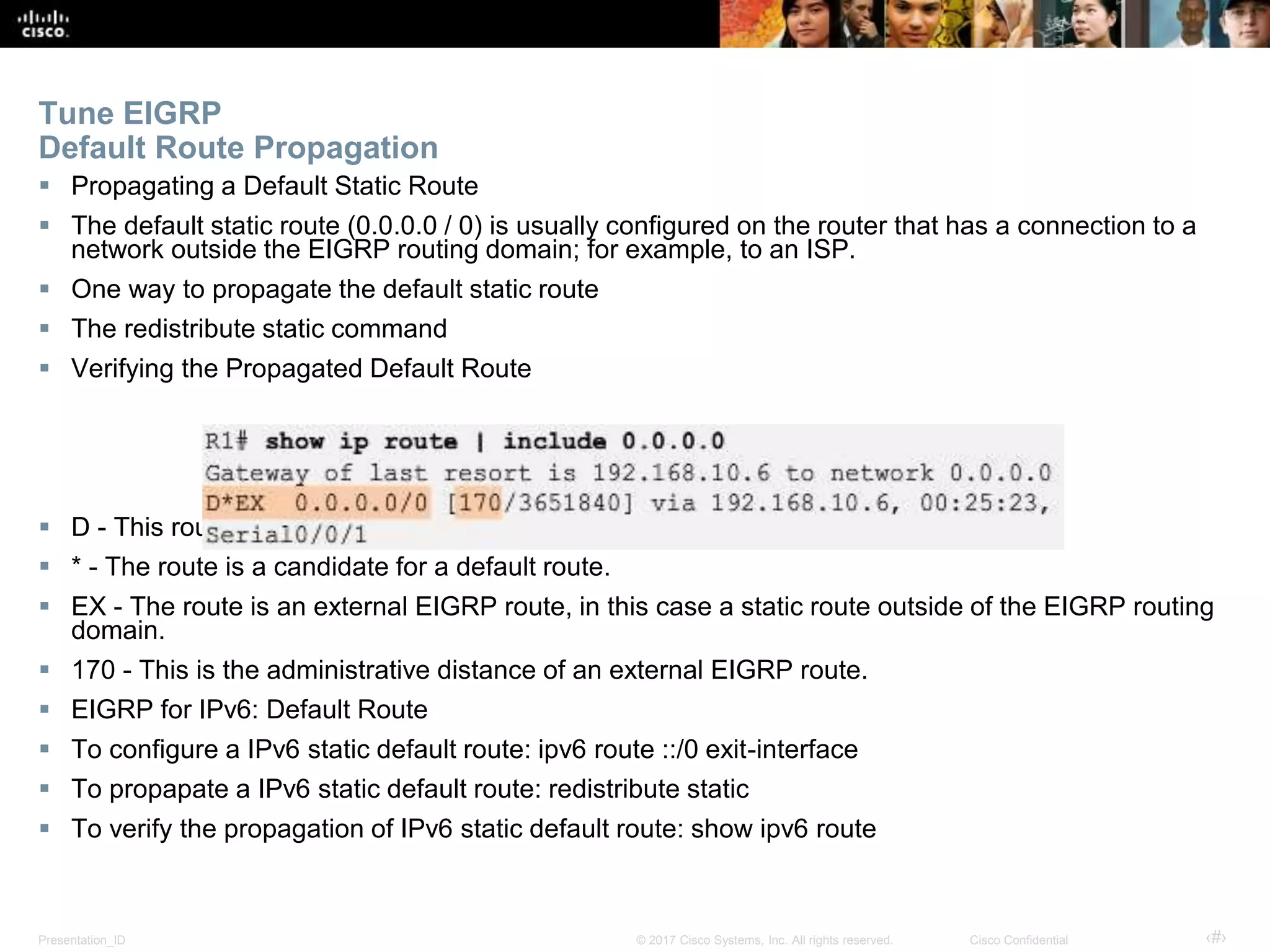 Presentation_ID ‹#›© 2017 Cisco Systems, Inc. All rights reserved. Cisco Confidential
Tune EIGRP
Default Route Propagation
 Propagating a Default Static Route
 The default static route (0.0.0.0 / 0) is usually configured on the router that has a connection to a
network outside the EIGRP routing domain; for example, to an ISP.
 One way to propagate the default static route
 The redistribute static command
 Verifying the Propagated Default Route
 D - This route was learned from an EIGRP routing update.
 * - The route is a candidate for a default route.
 EX - The route is an external EIGRP route, in this case a static route outside of the EIGRP routing
domain.
 170 - This is the administrative distance of an external EIGRP route.
 EIGRP for IPv6: Default Route
 To configure a IPv6 static default route: ipv6 route ::/0 exit-interface
 To propapate a IPv6 static default route: redistribute static
 To verify the propagation of IPv6 static default route: show ipv6 route
 