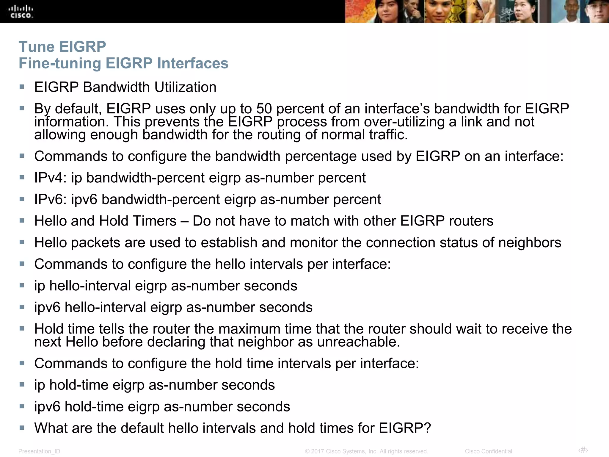 Presentation_ID ‹#›© 2017 Cisco Systems, Inc. All rights reserved. Cisco Confidential
Tune EIGRP
Fine-tuning EIGRP Interfaces
 EIGRP Bandwidth Utilization
 By default, EIGRP uses only up to 50 percent of an interface’s bandwidth for EIGRP
information. This prevents the EIGRP process from over-utilizing a link and not
allowing enough bandwidth for the routing of normal traffic.
 Commands to configure the bandwidth percentage used by EIGRP on an interface:
 IPv4: ip bandwidth-percent eigrp as-number percent
 IPv6: ipv6 bandwidth-percent eigrp as-number percent
 Hello and Hold Timers – Do not have to match with other EIGRP routers
 Hello packets are used to establish and monitor the connection status of neighbors
 Commands to configure the hello intervals per interface:
 ip hello-interval eigrp as-number seconds
 ipv6 hello-interval eigrp as-number seconds
 Hold time tells the router the maximum time that the router should wait to receive the
next Hello before declaring that neighbor as unreachable.
 Commands to configure the hold time intervals per interface:
 ip hold-time eigrp as-number seconds
 ipv6 hold-time eigrp as-number seconds
 What are the default hello intervals and hold times for EIGRP?
 