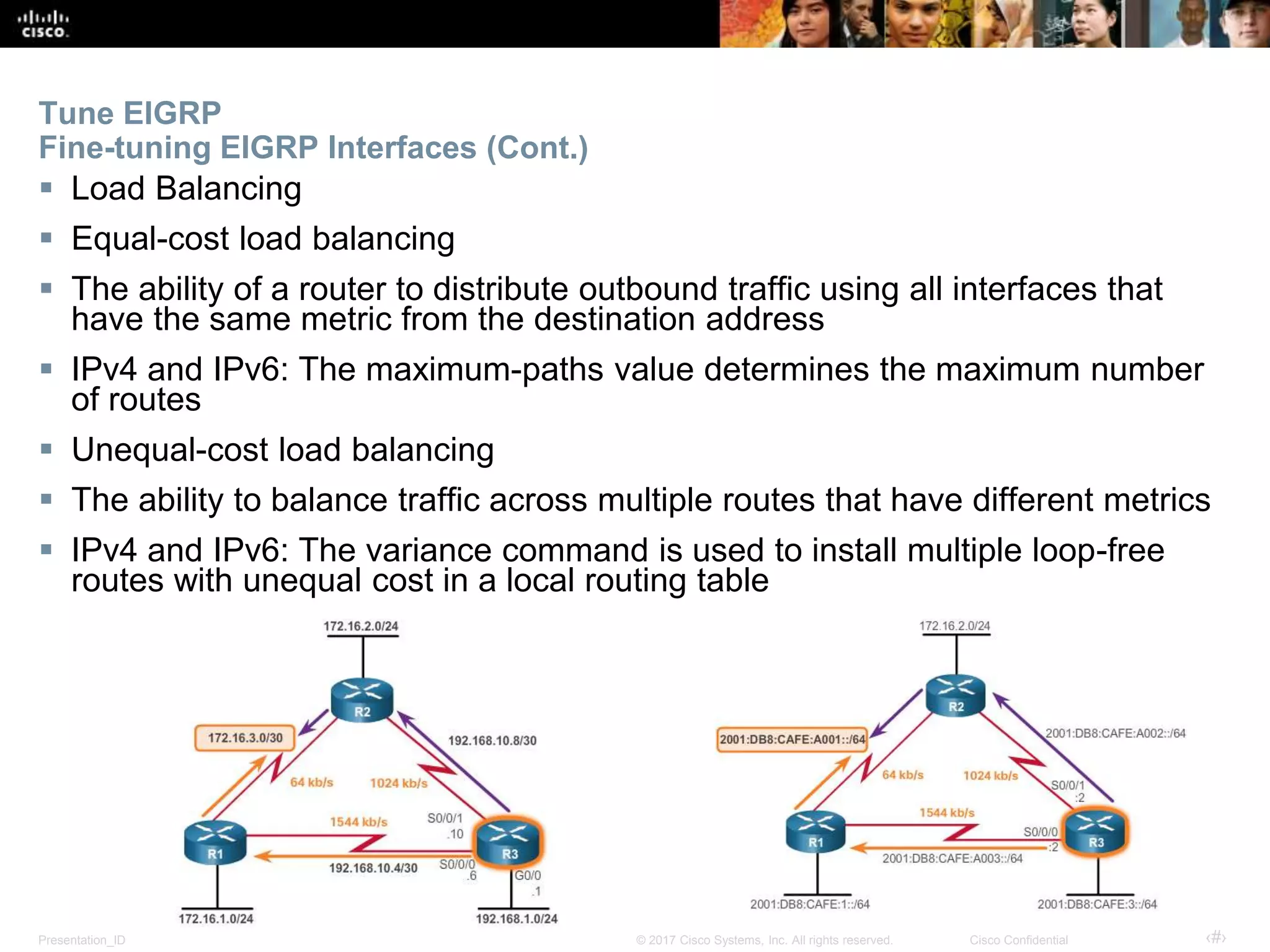 Presentation_ID ‹#›© 2017 Cisco Systems, Inc. All rights reserved. Cisco Confidential
Tune EIGRP
Fine-tuning EIGRP Interfaces (Cont.)
 Load Balancing
 Equal-cost load balancing
 The ability of a router to distribute outbound traffic using all interfaces that
have the same metric from the destination address
 IPv4 and IPv6: The maximum-paths value determines the maximum number
of routes
 Unequal-cost load balancing
 The ability to balance traffic across multiple routes that have different metrics
 IPv4 and IPv6: The variance command is used to install multiple loop-free
routes with unequal cost in a local routing table
 