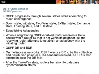 Presentation_ID ‹#›© 2017 Cisco Systems, Inc. All rights reserved. Cisco Confidential
OSPF Characteristics
OSPF Operation
 OSPF progresses through several states while attempting to
reach convergence
 Down state, Init state, Two-Way state, ExStart state, Exchange
state, Loading state, and Full state
 Establishing Adjacencies
 When a neighboring OSPF-enabled router receives a Hello
packet with a router ID that is not within its neighbor list, the
receiving router attempts to establish an adjacency with the
initiating router.
 OSPF DR and BDR
 On multiaccess networks, OSPF elects a DR to be the collection
and distribution point for LSAs sent and received. A BDR is also
elected in case the DR fails.
 After the Two-Way state, routers transition to database
synchronization states.
 