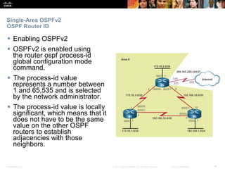 Presentation_ID ‹#›© 2017 Cisco Systems, Inc. All rights reserved. Cisco Confidential
Single-Area OSPFv2
OSPF Router ID
 Enabling OSPFv2
 OSPFv2 is enabled using
the router ospf process-id
global configuration mode
command.
 The process-id value
represents a number between
1 and 65,535 and is selected
by the network administrator.
 The process-id value is locally
significant, which means that it
does not have to be the same
value on the other OSPF
routers to establish
adjacencies with those
neighbors.
 