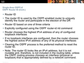Presentation_ID ‹#›© 2017 Cisco Systems, Inc. All rights reserved. Cisco Confidential
Single-Area OSPFv2
OSPF Router ID (Cont.)
 Router ID
 The router ID is used by the OSPF-enabled router to uniquely
identify the router and participate in the election of the DR
 Router ID based on one of three criteria
 Explicitly configured using the OSPF router-id rid command
 Router chooses the highest IPv4 address of any of configured
loopback interfaces
 If no loopback interfaces are configured, then the router chooses
the highest active IPv4 address of any of its physical interfaces
 Clearing the OSPF process is the preferred method to reset the
router ID.
 Note: The router ID looks like an IPv4 address, but it is not
routable and, therefore, is not included in the routing table, unless
the OSPF routing process chooses an interface (physical or
loopback) that is appropriately defined by a network command.
 