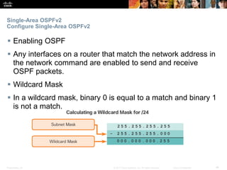 Presentation_ID ‹#›© 2017 Cisco Systems, Inc. All rights reserved. Cisco Confidential
Single-Area OSPFv2
Configure Single-Area OSPFv2
 Enabling OSPF
 Any interfaces on a router that match the network address in
the network command are enabled to send and receive
OSPF packets.
 Wildcard Mask
 In a wildcard mask, binary 0 is equal to a match and binary 1
is not a match.
 