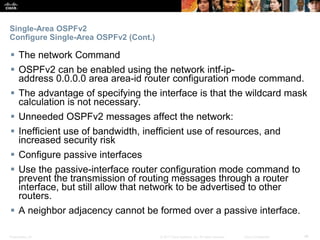 Presentation_ID ‹#›© 2017 Cisco Systems, Inc. All rights reserved. Cisco Confidential
Single-Area OSPFv2
Configure Single-Area OSPFv2 (Cont.)
 The network Command
 OSPFv2 can be enabled using the network intf-ip-
address 0.0.0.0 area area-id router configuration mode command.
 The advantage of specifying the interface is that the wildcard mask
calculation is not necessary.
 Unneeded OSPFv2 messages affect the network:
 Inefficient use of bandwidth, inefficient use of resources, and
increased security risk
 Configure passive interfaces
 Use the passive-interface router configuration mode command to
prevent the transmission of routing messages through a router
interface, but still allow that network to be advertised to other
routers.
 A neighbor adjacency cannot be formed over a passive interface.
 