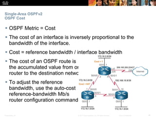 Presentation_ID ‹#›© 2017 Cisco Systems, Inc. All rights reserved. Cisco Confidential
Single-Area OSPFv2
OSPF Cost
 OSPF Metric = Cost
 The cost of an interface is inversely proportional to the
bandwidth of the interface.
 Cost = reference bandwidth / interface bandwidth
 The cost of an OSPF route is
the accumulated value from one
router to the destination network.
 To adjust the reference
bandwidth, use the auto-cost
reference-bandwidth Mb/s
router configuration command.
 