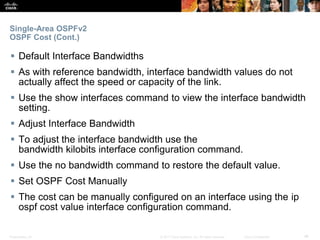 Presentation_ID ‹#›© 2017 Cisco Systems, Inc. All rights reserved. Cisco Confidential
Single-Area OSPFv2
OSPF Cost (Cont.)
 Default Interface Bandwidths
 As with reference bandwidth, interface bandwidth values do not
actually affect the speed or capacity of the link.
 Use the show interfaces command to view the interface bandwidth
setting.
 Adjust Interface Bandwidth
 To adjust the interface bandwidth use the
bandwidth kilobits interface configuration command.
 Use the no bandwidth command to restore the default value.
 Set OSPF Cost Manually
 The cost can be manually configured on an interface using the ip
ospf cost value interface configuration command.
 