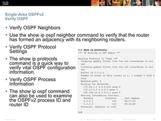 Presentation_ID ‹#›© 2017 Cisco Systems, Inc. All rights reserved. Cisco Confidential
Single-Area OSPFv2
Verify OSPF
 Verify OSPF Neighbors
 Use the show ip ospf neighbor command to verify that the router
has formed an adjacency with its neighboring routers.
 Verify OSPF Protocol
Settings
 The show ip protocols
command is a quick way to
verify vital OSPF configuration
information.
 Verify OSPF Process
Information
 The show ip ospf command
can also be used to examine
the OSPFv2 process ID and
router ID
 