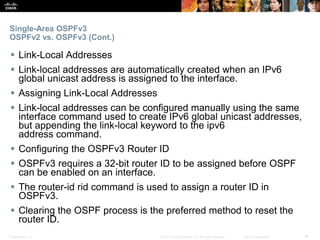 Presentation_ID ‹#›© 2017 Cisco Systems, Inc. All rights reserved. Cisco Confidential
Single-Area OSPFv3
OSPFv2 vs. OSPFv3 (Cont.)
 Link-Local Addresses
 Link-local addresses are automatically created when an IPv6
global unicast address is assigned to the interface.
 Assigning Link-Local Addresses
 Link-local addresses can be configured manually using the same
interface command used to create IPv6 global unicast addresses,
but appending the link-local keyword to the ipv6
address command.
 Configuring the OSPFv3 Router ID
 OSPFv3 requires a 32-bit router ID to be assigned before OSPF
can be enabled on an interface.
 The router-id rid command is used to assign a router ID in
OSPFv3.
 Clearing the OSPF process is the preferred method to reset the
router ID.
 