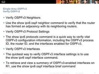 Presentation_ID ‹#›© 2017 Cisco Systems, Inc. All rights reserved. Cisco Confidential
Single-Area OSPFv3
Verify OSPFv3
 Verify OSPFv3 Neighbors
 Use the show ipv6 ospf neighbor command to verify that the router
has formed an adjacency with its neighboring routers.
 Verify OSPFv3 Protocol Settings
 The show ipv6 protocols command is a quick way to verify vital
OSPFv3 configuration information, including the OSPFv3 process
ID, the router ID, and the interfaces enabled for OSPFv3.
 Verify OSPFv3 Interfaces
 The quickest way to verify OSPFv3 interface settings is to use
the show ipv6 ospf interface command.
 To retrieve and view a summary of OSPFv3-enabled interfaces on
R1, use the show ipv6 ospf interface brief command
 