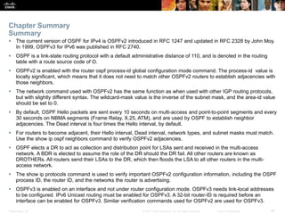 Presentation_ID ‹#›© 2017 Cisco Systems, Inc. All rights reserved. Cisco Confidential
 The current version of OSPF for IPv4 is OSPFv2 introduced in RFC 1247 and updated in RFC 2328 by John Moy.
In 1999, OSPFv3 for IPv6 was published in RFC 2740.
 OSPF is a link-state routing protocol with a default administrative distance of 110, and is denoted in the routing
table with a route source code of O.
 OSPFv2 is enabled with the router ospf process-id global configuration mode command. The process-id value is
locally significant, which means that it does not need to match other OSPFv2 routers to establish adjacencies with
those neighbors.
 The network command used with OSPFv2 has the same function as when used with other IGP routing protocols,
but with slightly different syntax. The wildcard-mask value is the inverse of the subnet mask, and the area-id value
should be set to 0.
 By default, OSPF Hello packets are sent every 10 seconds on multi-access and point-to-point segments and every
30 seconds on NBMA segments (Frame Relay, X.25, ATM), and are used by OSPF to establish neighbor
adjacencies. The Dead interval is four times the Hello interval, by default.
 For routers to become adjacent, their Hello interval, Dead interval, network types, and subnet masks must match.
Use the show ip ospf neighbors command to verify OSPFv2 adjacencies.
 OSPF elects a DR to act as collection and distribution point for LSAs sent and received in the multi-access
network. A BDR is elected to assume the role of the DR should the DR fail. All other routers are known as
DROTHERs. All routers send their LSAs to the DR, which then floods the LSA to all other routers in the multi-
access network.
 The show ip protocols command is used to verify important OSPFv2 configuration information, including the OSPF
process ID, the router ID, and the networks the router is advertising.
 OSPFv3 is enabled on an interface and not under router configuration mode. OSPFv3 needs link-local addresses
to be configured. IPv6 Unicast routing must be enabled for OSPFv3. A 32-bit router-ID is required before an
interface can be enabled for OSPFv3. Similar verification commands used for OSPFv2 are used for OSPFv3.
Chapter Summary
Summary
 