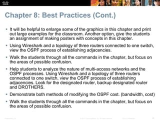 Presentation_ID ‹#›© 2017 Cisco Systems, Inc. All rights reserved. Cisco Confidential
Chapter 8: Best Practices (Cont.)
 It will be helpful to enlarge some of the graphics in this chapter and print
out large examples for the classroom. Another option, give the students
an assignment of making posters with concepts in this chapter.
 Using Wireshark and a topology of three routers connected to one switch,
view the OSPF process of establishing adjacencies.
 Walk the students through all the commands in the chapter, but focus on
the areas of possible confusion.
 Help students to analyze the nature of multi-access networks and the
OSPF processes. Using Wireshark and a topology of three routers
connected to one switch, view the OSPF process of establishing
adjacencies. Look for the designated router, backup designated router
and DROTHERS.
 Demonstrate both methods of modifying the OSPF cost. (bandwidth, cost)
 Walk the students through all the commands in the chapter, but focus on
the areas of possible confusion.
 