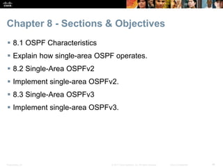 Presentation_ID ‹#›© 2017 Cisco Systems, Inc. All rights reserved. Cisco Confidential
Chapter 8 - Sections & Objectives
 8.1 OSPF Characteristics
 Explain how single-area OSPF operates.
 8.2 Single-Area OSPFv2
 Implement single-area OSPFv2.
 8.3 Single-Area OSPFv3
 Implement single-area OSPFv3.
 