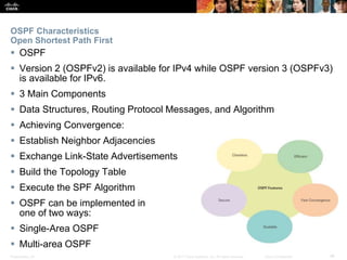 Presentation_ID ‹#›© 2017 Cisco Systems, Inc. All rights reserved. Cisco Confidential
OSPF Characteristics
Open Shortest Path First
 OSPF
 Version 2 (OSPFv2) is available for IPv4 while OSPF version 3 (OSPFv3)
is available for IPv6.
 3 Main Components
 Data Structures, Routing Protocol Messages, and Algorithm
 Achieving Convergence:
 Establish Neighbor Adjacencies
 Exchange Link-State Advertisements
 Build the Topology Table
 Execute the SPF Algorithm
 OSPF can be implemented in
one of two ways:
 Single-Area OSPF
 Multi-area OSPF
 