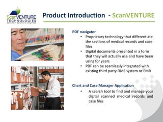 Product Introduction - ScanVENTURE

         PDF navigator
             • Proprietary technology that differentiate
                the sections of medical records and case
                files
             • Digital documents presented in a form
                that they will actually use and have been
                using for years
             • PDF can be seamlessly integrated with
                existing third party DMS system or EMR


         Chart and Case Manager Application
             •    A search tool to find and manage your
                  digital scanned medical records and
                  case files
 