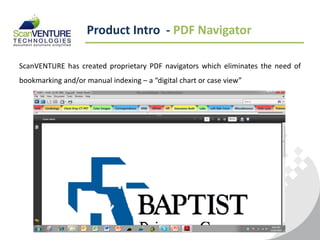 Product Intro - PDF Navigator

ScanVENTURE has created proprietary PDF navigators which eliminates the need of
bookmarking and/or manual indexing – a “digital chart or case view”
 