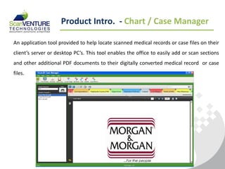 Product Intro. - Chart / Case Manager

An application tool provided to help locate scanned medical records or case files on their
client’s server or desktop PC’s. This tool enables the office to easily add or scan sections
and other additional PDF documents to their digitally converted medical record or case
files.
 