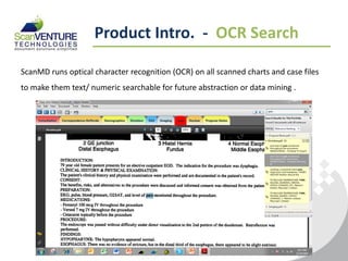Product Intro. - OCR Search

ScanMD runs optical character recognition (OCR) on all scanned charts and case files
to make them text/ numeric searchable for future abstraction or data mining .
 