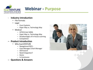 Webinar - Purpose
- Industry introduction
    • File Formats
    • Legal
         – Court Systems
         – Paper Way vs. Technology Way
    • Medical
         –   HITECH Act/ ARRA
         –   Paper Way vs. Technology Way
         –   Disadvantages of In-house scanning
         –   Competition
– Product Introduction
    • Why ScanVENTURE
         –   Navigational PDF’s
         –   Case Manager/ Chart Manager
         –   OCR Search
         –   Need Integration?
         –   Demo
         –   In Conclusion
– Questions & Answers
 
