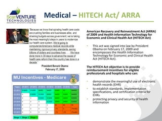 Medical – HITECH Act/ ARRA
           American Recovery and Reinvestment Act (ARRA)
           of 2009 and Health Information Technology for
           Economic and Clinical Health Act (HITECH Act)

           •   This act was signed into law by President
               Obama on February 17, 2009 and
               encompasses the Health Information
               Technology for Economic and Clinical Health
               Act (HITECH Act).

           The HITECH Act objective is to provide
           reimbursement incentives for eligible
           professionals and hospitals who can:

           •   demonstrate the meaningful use of electronic
               health records (EHR)
           •   to establish standards, implementation
               specifications, and certification criteria for
               EHRs
           •   protecting privacy and security of health
               information
 