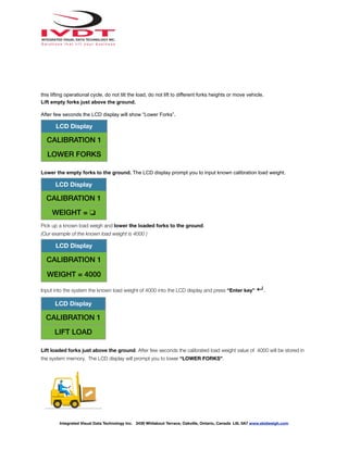 this lifting operational cycle, do not tilt the load, do not lift to different forks heights or move vehicle.
Lift empty forks just above the ground.
After few seconds the LCD display will show “Lower Forks”.
Lower the empty forks to the ground. The LCD display prompt you to input known calibration load weight.
Pick up a known load weigh and lower the loaded forks to the ground.
(Our example of the known load weight is 4000 )
Input into the system the known load weight of 4000 into the LCD display and press “Enter key” ↵.
Lift loaded forks just above the ground. After few seconds the calibrated load weight value of 4000 will be stored in
the system memory. The LCD display will prompt you to lower “LOWER FORKS”.
LCD Display
CALIBRATION 1
LOWER FORKS
LCD Display
CALIBRATION 1
WEIGHT = ❏
LCD Display
CALIBRATION 1
WEIGHT = 4000
LCD Display
CALIBRATION 1
LIFT LOAD
Integrated Visual Data Technology Inc. 3439 Whilabout Terrace, Oakville, Ontario, Canada L6L 0A7 www.skidweigh.com
 