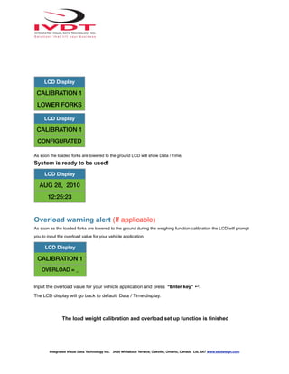 As soon the loaded forks are lowered to the ground LCD will show Data / Time.
System is ready to be used!
Overload warning alert (If applicable)
As soon as the loaded forks are lowered to the ground during the weighing function calibration the LCD will prompt
you to input the overload value for your vehicle application.
Input the overload value for your vehicle application and press “Enter key” ↵.
The LCD display will go back to default Data / Time display.
The load weight calibration and overload set up function is finished
LCD Display
CALIBRATION 1
LOWER FORKS
LCD Display
CALIBRATION 1
CONFIGURATED
LCD Display
AUG 28, 2010
12:25:23
LCD Display
CALIBRATION 1
OVERLOAD = _
Integrated Visual Data Technology Inc. 3439 Whilabout Terrace, Oakville, Ontario, Canada L6L 0A7 www.skidweigh.com
 