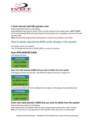 3. Scan second valid HID operator card.
Follow instructions shown on LCD display.
Keep adding the valid cards to vehicle. When all cards inputed into the system press < KEY TO EXIT
Lift Truck ScanWeight RFID Authorized Operator Access System has a capability to add up to 250 valid
operator cards.
Note: Proceed with programming valid operator cards for each vehicle in your fleet.
How to delete operator(s) RFID cards already in the system
Turn ignition switch to on position
The LCD display will indicate to “SCAN CARD” (as shown on the picture)
Scan RFID MASTER CARD
LCD display will show
Scan first valid operator CARD that you want to delete from the system
LCD display will show the card ID# . Use left ◀ and right ► arrow key to change to Y.
The current card ID# 44444 will be deleted from the system. LCD display will automatically show
Scan next valid operator CARD that you want to delete from the system
Follow instructions shown on LCD display.
Keep adding cards to be deleted. When all cards inputed into the system press < KEY TO EXIT
Note: In the case that you need replacement of RFID MASTER CARD, please call us at 905-469-0985
LCD Display
SCAN CARDS
< KEY TO EXIT
LCD Display
FC:222 ID: 44444
DELETE(Y/N)? N
LCD Display
SCAN MORE CARDS
< KEY TO EXIT
Integrated Visual Data Technology Inc. 3439 Whilabout Terrace, Oakville, Ontario, Canada L6L 0A7 www.skidweigh.com
 