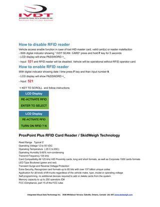 How to disable RFID reader
Vehicle access enable function in case of lost HID master card, valid card(s) or reader malefaction
- With digital indicator showing “ IVDT SCAN CARD” press and hold F key for 5 seconds
- LCD display will show PASSWORD =_
- Input 521 and RFID reader will be disabled. Vehicle will be operational without RFID operator card.
How to enable RFID reader
With digital indicator showing date / time press F key and than input number 9.
- LCD display will show PASSWORD =_
- Input 521
< KEY TO SCROLL and follow instructions
ProxPoint Plus RFID Card Reader / SkidWeigh Technology
Read Range Typical 3”
Operating Voltage 12 to 55 VDC
Operating Temperature (-35 C to 65C)
Operating Humidity 5-95% non-condensing
Transmit Frequency 125 kHz
Card Compatibility All 125 kHz HID Proximity cards, long and short formats, as well as Corporate 1000 cards formats
LED Type Bicolored (green and red)
Transient Surge and Reverse Voltage Protection
Extra Security, Recognizes card formats up to 85 bits with over 137 billion unique codes
Application for all kinds of lift trucks regardless of the vehicle make, type ,model or operating voltage
Self programming, no additional devices required to add or delete cards from the system
Memory capacity to up to 250 operators ID#
FCC Compliance, part 15 of the FCC rules
LCD Display
RE-ACTIVATE RFID
ENTER TO SELECT
LCD Display
RE-ACTIVATE RFID
TURN ON RFID ? N
Integrated Visual Data Technology Inc. 3439 Whilabout Terrace, Oakville, Ontario, Canada L6L 0A7 www.skidweigh.com
 