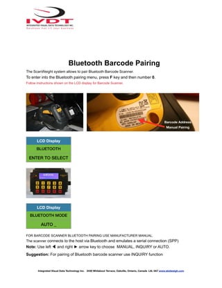 Bluetooth Barcode Pairing
The ScanWeight system allows to pair Bluetooth Barcode Scanner.
To enter into the Bluetooth pairing menu, press F key and then number 0.
Follow instructions shown on the LCD display for Barcode Scanner.
FOR BARCODE SCANNER BLUETOOTH PAIRING USE MANUFACTURER MANUAL.
The scanner connects to the host via Bluetooth and emulates a serial connection (SPP)
Note: Use left ◀ and right ► arrow key to choose MANUAL, INQUIRY or AUTO.
Suggestion: For pairing of Bluetooth barcode scanner use INQUIRY function
LCD Display
BLUETOOTH
ENTER TO SELECT
LCD Display
BLUETOOTH MODE
AUTO _
Integrated Visual Data Technology Inc. 3439 Whilabout Terrace, Oakville, Ontario, Canada L6L 0A7 www.skidweigh.com
Barcode Address
Manual Pairing
 