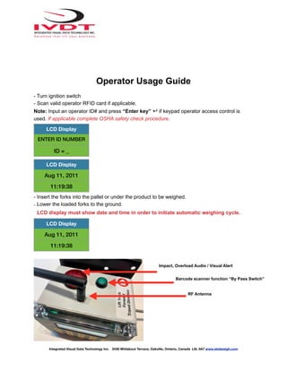 Operator Usage Guide
- Turn ignition switch
- Scan valid operator RFID card if applicable.
Note: Input an operator ID# and press “Enter key” ↵ if keypad operator access control is
used. If applicable complete OSHA safety check procedure.
- Insert the forks into the pallet or under the product to be weighed.
- Lower the loaded forks to the ground.
LCD display must show date and time in order to initiate automatic weighing cycle.
LCD Display
ENTER ID NUMBER
ID = _
LCD Display
Aug 11, 2011
11:19:38
LCD Display
Aug 11, 2011
11:19:38
Integrated Visual Data Technology Inc. 3439 Whilabout Terrace, Oakville, Ontario, Canada L6L 0A7 www.skidweigh.com
Impact, Overload Audio / Visual Alert
Barcode scanner function “By Pass Switch”
RF Antenna
 