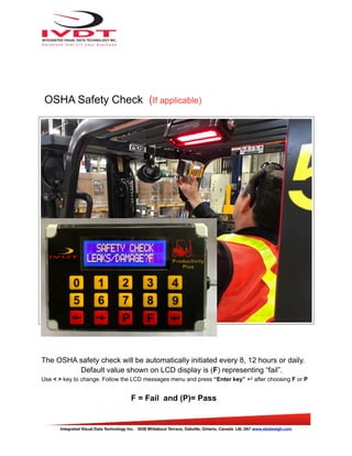 OSHA Safety Check (If applicable)
The OSHA safety check will be automatically initiated every 8, 12 hours or daily.
Default value shown on LCD display is (F) representing “fail”.
Use < > key to change. Follow the LCD messages menu and press “Enter key” ↵ after choosing F or P
F = Fail and (P)= Pass
Integrated Visual Data Technology Inc. 3439 Whilabout Terrace, Oakville, Ontario, Canada L6L 0A7 www.skidweigh.com
 