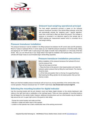 Onboard load weighing operational principal
The load weight operational principal is based on the hydraulic
pressure transducer mounted in the vehicle lifting hydraulic circuit that
will automatically activate the “weighing cycle / specific algorithm”
every time a skid load is lifted just above the ground. The increase in
pressure is converted in an electronic signal at the sample rate of
16000 readings per measurement session which is converted into a
load weight reading.
Pressure transducer installation
The pressure transducer must be installed in the lifting hydraulic line between the lift control valve and lift cylinder(s).
Mount a T-piece in hydraulic lift line. In some cases you can install the pressure transducer in the flow divider, drilling
and tapping for 1/4”-18 NPT male in spare plug (if only single or double mast configuration) or in the body of the flow
divider. Also, you can drill and tap on any “larger elbow” that might be available in the hydraulic lifting circuit found in
vehicles with larger hoses to accommodate larger vehicle lifting capacities.
Pressure transducer installation precautions
Before installation of the pressure transducer the hydraulic lift circuit
must be pressure free.
There are two ways to do that:
1. Place the forks on the ground in their lowest position and make the
hydraulic system pressure free by tilting the mast forward. The chain(s)
should be slack.
2. Lift the forks and position them on the top of a supporting fixture.
Start lowering the lifting cylinder into its lowest position. Be sure that
chain(s) is slack.
Make sure that that installed pressure transducer will not touch any moving assemblies of the vehicle while in the
normal operation. Pressure transducer has 1/4”-18 NPT male thread. Use thread seal to ensure tight fit.
Selecting the mounting location for digital indicator
Use the mounting bracket with the anti vibration mount and fasten digital indicator on the vehicle dashboard, side
railing on the right hand side or preferably on the overhead guard. There are many examples of mounting locations
that will depend on the vehicle model. However, additional mounting items such as a flat brackets may be needed to
help secure the unit to upper right corner of the guard or side railing.
Choose the correct location and make sure that:
- Indicator is visible and within reach of the operator
- Location so that operator has a clear unobstructed view of the working environment
Integrated Visual Data Technology Inc. 3439 Whilabout Terrace, Oakville, Ontario, Canada L6L 0A7 www.skidweigh.com
 