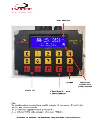 Note:
The keypad operator access control has a capability for input of 150 valid operators ID’s, up to 3 digits
maximum, valid range from 1 to 999.
- All new systems are supplied with default operator ID# 111. -
All new systems with RFID reader are supplied with one valid RFID card.
Integrated Visual Data Technology Inc. 3439 Whilabout Terrace, Oakville, Ontario, Canada L6L 0A7 www.skidweigh.com
“Enter key”
F 9 Administrative Menu
F 0 Operator Menu
SCROLL KEYS
Impact Module Icon
Type to enter text
Bluetooth Icon
Bluetooth Barcode
Scanner Connection
 