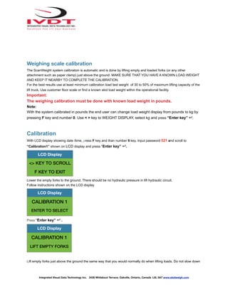 Weighing scale calibration
The ScanWeight system calibration is automatic and is done by lifting empty and loaded forks (or any other
attachment such as paper clamp) just above the ground. MAKE SURE THAT YOU HAVE A KNOWN LOAD WEIGHT
AND KEEP IT NEARBY TO COMPLETE THE CALIBRATION.
For the best results use at least minimum calibration load test weight of 30 to 50% of maximum lifting capacity of the
lift truck. Use customer floor scale or find a known skid load weight within the operational facility.
Important:
The weighing calibration must be done with known load weight in pounds.
Note:
With the system calibrated in pounds the end user can change load weight display from pounds to kg by
pressing F key and number 0. Use < > key to WEIGHT DISPLAY, select kg and press “Enter key” ↵.
Calibration
With LCD display showing date /time, press F key and than number 9 key. Input password 521 and scroll to
“Calibration1” shown on LCD display and press “Enter key” ↵.
Lower the empty forks to the ground. There should be no hydraulic pressure in lift hydraulic circuit.
Follow instructions shown on the LCD display
Press “Enter key” ↵ .
Lift empty forks just above the ground the same way that you would normally do when lifting loads. Do not slow down
LCD Display
<> KEY TO SCROLL
F KEY TO EXIT
LCD Display
CALIBRATION 1
ENTER TO SELECT
LCD Display
CALIBRATION 1
LIFT EMPTY FORKS
Integrated Visual Data Technology Inc. 3439 Whilabout Terrace, Oakville, Ontario, Canada L6L 0A7 www.skidweigh.com
 