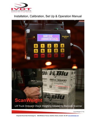 Integrated Visual Data Technology Inc. 3439 Whilabout Terrace, Oakville, Ontario, Canada L6L 0A7 www.skidweigh.com
Installation, Calibration, Set Up & Operation Manual
ScanWeight
Lift Truck Onboard Check Weighing Initiated by Barcode Scanner
ScanWeight V140
 