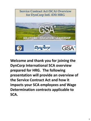 Welcome and thank you for joining the
DynCorp International SCA overview
prepared for HRG. The following
presentation will provide an overview of
the Service Contract Act and how it
impacts your SCA employees and Wage
Determination contracts applicable to
SCA.
1
 