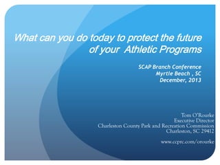 What can you do today to protect the future 
of your Athletic Programs 
SCAP Branch Conference 
Myrtle Beach , SC 
December, 2013 
Tom O’Rourke 
Executive Director 
Charleston County Park and Recreation Commission 
Charleston, SC 29412 
www.ccprc.com/orourke 
 