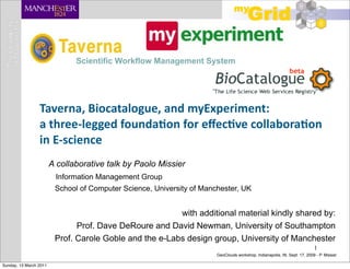 Scientific Workflow Management System




                 Taverna,	
  Biocatalogue,	
  and	
  myExperiment:
                 a	
  three-­‐legged	
  founda;on	
  for	
  eﬀec;ve	
  collabora;on
                 in	
  E-­‐science
                        A collaborative talk by Paolo Missier
                         Information Management Group
                         School of Computer Science, University of Manchester, UK


                                                         with additional material kindly shared by:
                               Prof. Dave DeRoure and David Newman, University of Southampton
                         Prof. Carole Goble and the e-Labs design group, University of Manchester
                                                                                                                           1
                                                                       GeoClouds workshop, Indianapolis, IN, Sept. 17, 2009 - P. Missier

Sunday, 13 March 2011
 